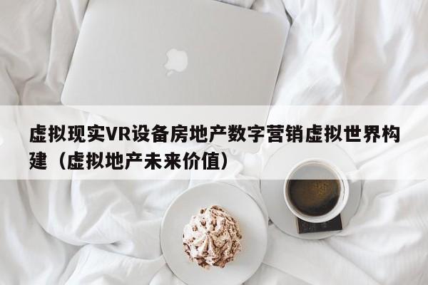 虚拟现实VR设备房地产数字营销虚拟世界构建（虚拟地产未来价值）