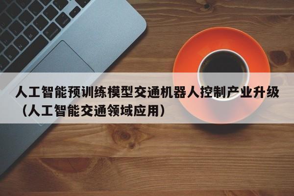 人工智能预训练模型交通机器人控制产业升级（人工智能交通领域应用）