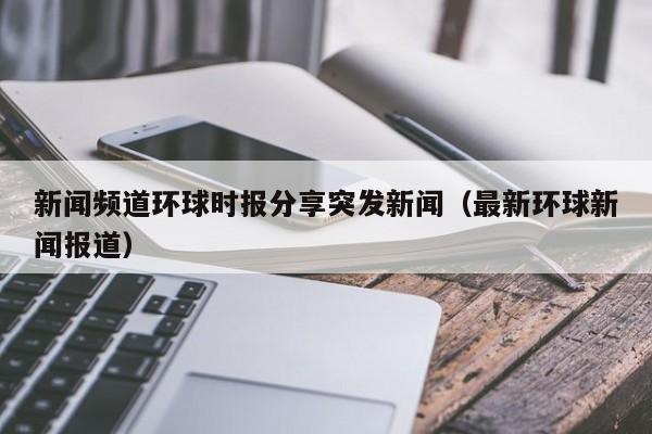 新闻频道环球时报分享突发新闻（最新环球新闻报道）