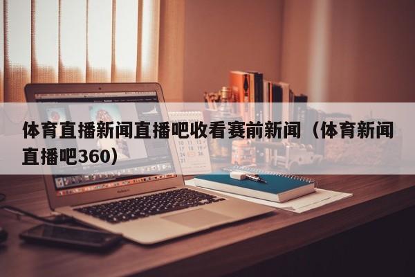 体育直播新闻直播吧收看赛前新闻（体育新闻直播吧360）