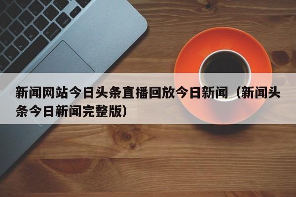 新闻网站今日头条直播回放今日新闻（新闻头条今日新闻完整版）
