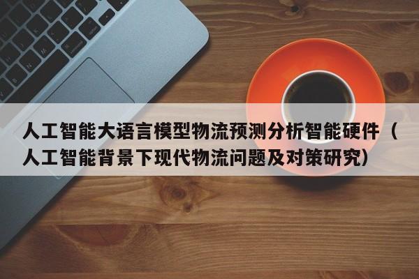 人工智能大语言模型物流预测分析智能硬件（人工智能背景下现代物流问题及对策研究）