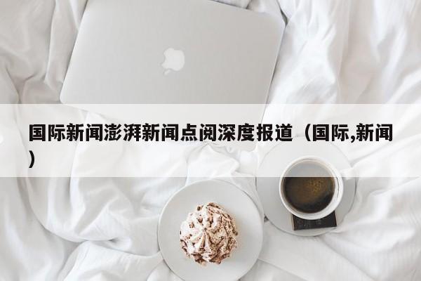 国际新闻澎湃新闻点阅深度报道（国际,新闻）