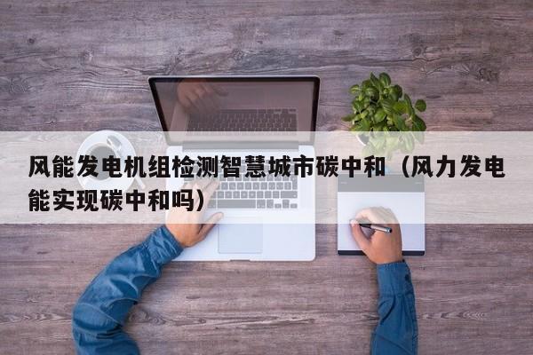 风能发电机组检测智慧城市碳中和（风力发电能实现碳中和吗）