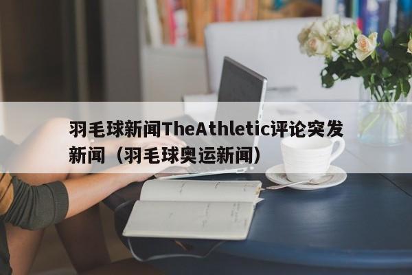 羽毛球新闻TheAthletic评论突发新闻（羽毛球奥运新闻）