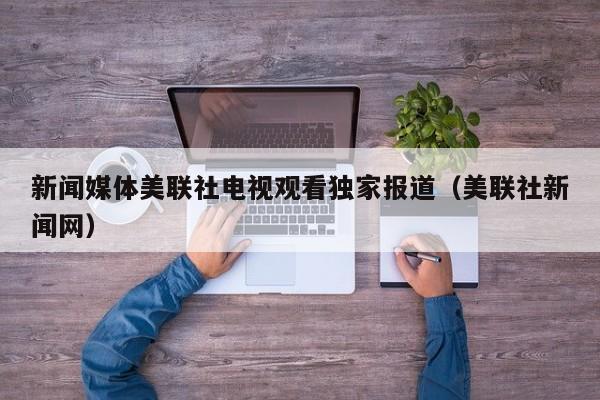 新闻媒体美联社电视观看独家报道（美联社新闻网）