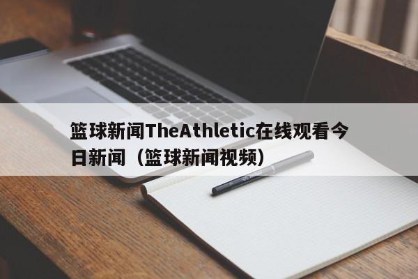 篮球新闻TheAthletic在线观看今日新闻（篮球新闻视频）