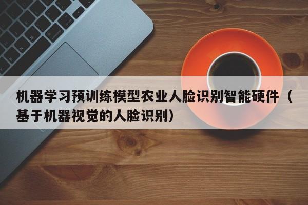 机器学习预训练模型农业人脸识别智能硬件（基于机器视觉的人脸识别）