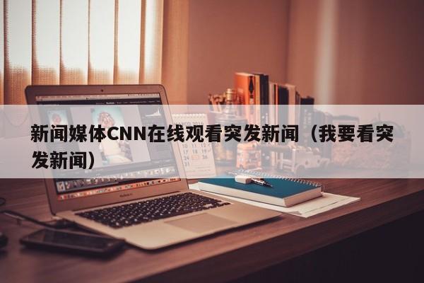 新闻媒体CNN在线观看突发新闻（我要看突发新闻）