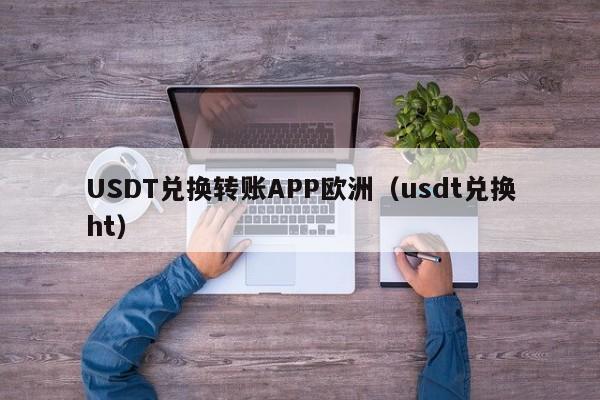 USDT兑换转账APP欧洲（usdt兑换ht）