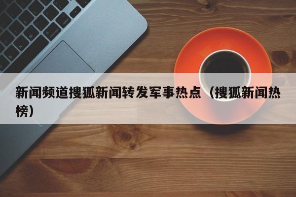 新闻频道搜狐新闻转发军事热点（搜狐新闻热榜）