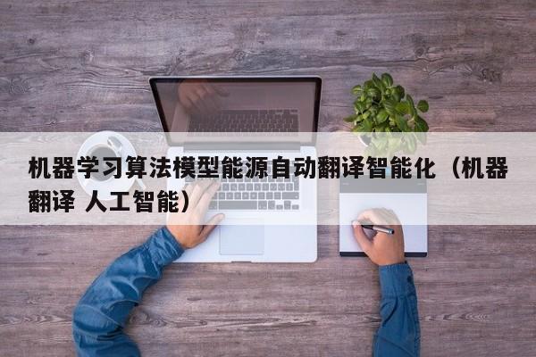 机器学习算法模型能源自动翻译智能化（机器翻译 人工智能）