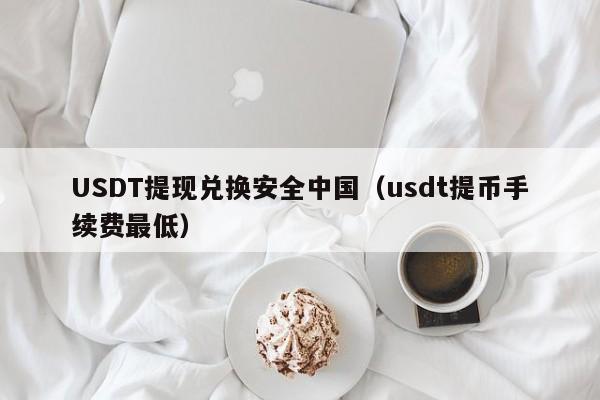 USDT提现兑换安全中国（usdt提币手续费最低）