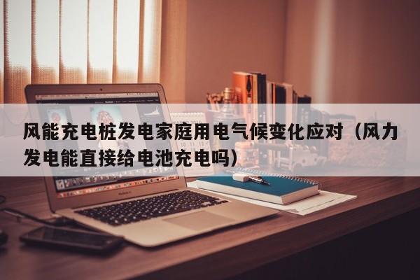 风能充电桩发电家庭用电气候变化应对（风力发电能直接给电池充电吗）