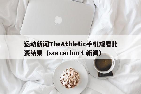 运动新闻TheAthletic手机观看比赛结果（soccerhort 新闻）