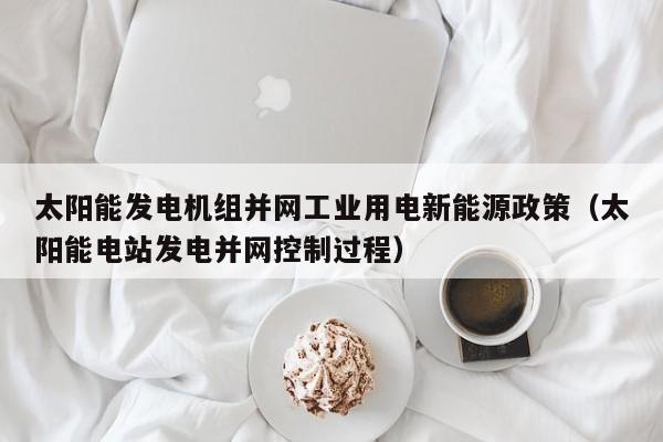 太阳能发电机组并网工业用电新能源政策（太阳能电站发电并网控制过程）