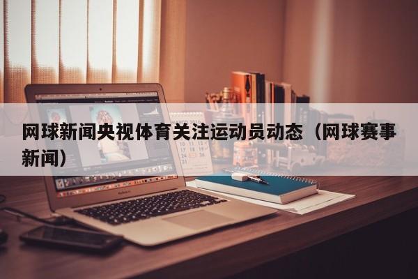 网球新闻央视体育关注运动员动态（网球赛事新闻）
