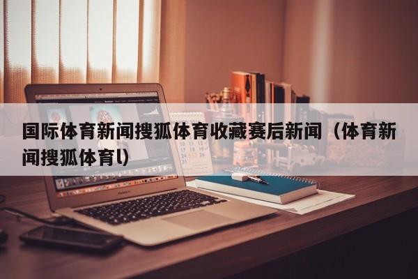 国际体育新闻搜狐体育收藏赛后新闻（体育新闻搜狐体育l）