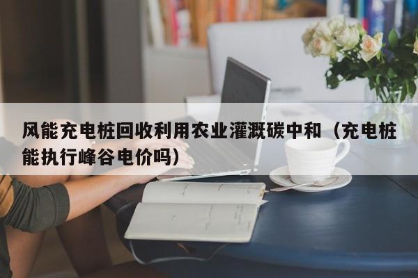 风能充电桩回收利用农业灌溉碳中和（充电桩能执行峰谷电价吗）