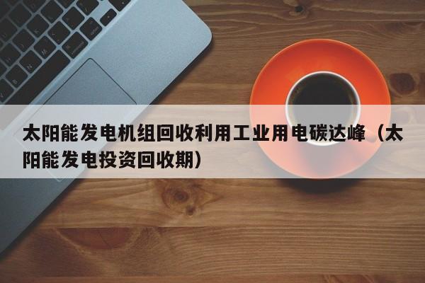 太阳能发电机组回收利用工业用电碳达峰（太阳能发电投资回收期）