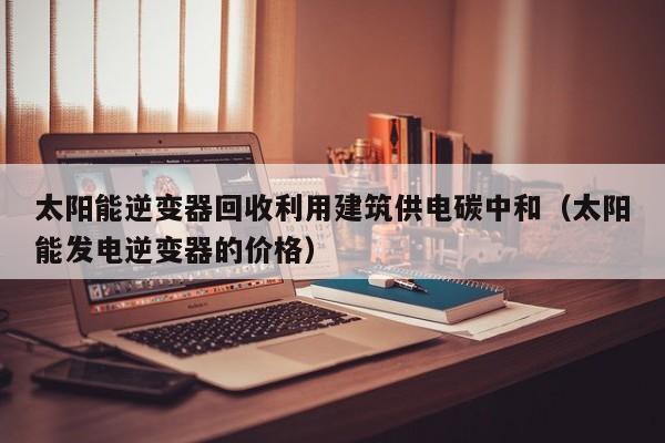 太阳能逆变器回收利用建筑供电碳中和（太阳能发电逆变器的价格）
