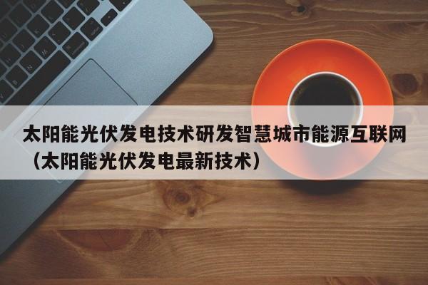 太阳能光伏发电技术研发智慧城市能源互联网（太阳能光伏发电最新技术）
