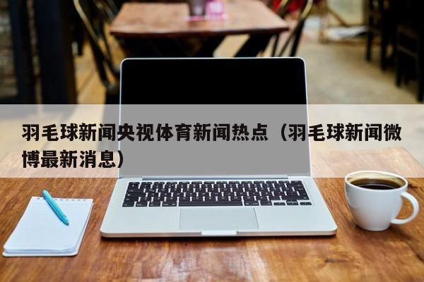 羽毛球新闻央视体育新闻热点（羽毛球新闻微博最新消息）