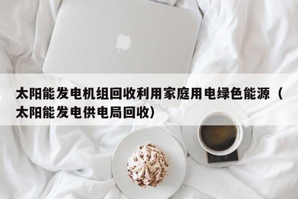 太阳能发电机组回收利用家庭用电绿色能源（太阳能发电供电局回收）