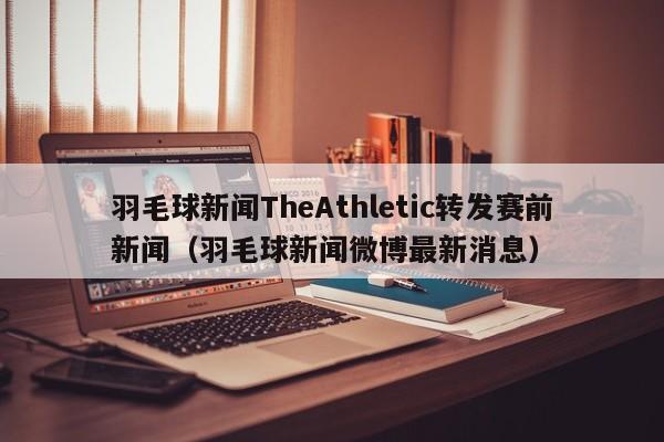 羽毛球新闻TheAthletic转发赛前新闻（羽毛球新闻微博最新消息）