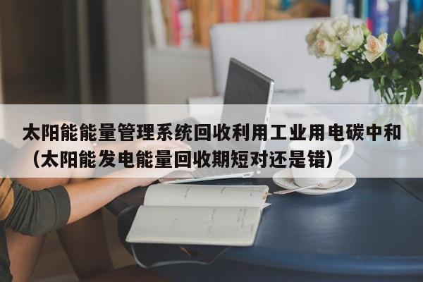 太阳能能量管理系统回收利用工业用电碳中和（太阳能发电能量回收期短对还是错）