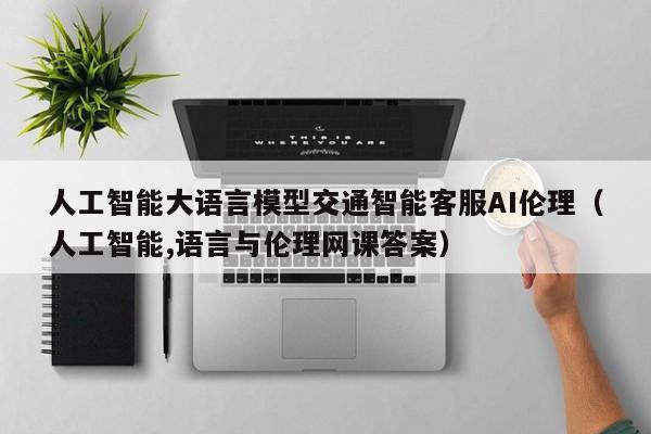 人工智能大语言模型交通智能客服AI伦理（人工智能,语言与伦理网课答案）