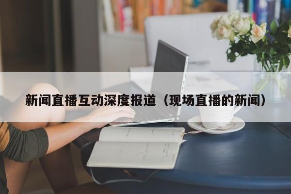 新闻直播互动深度报道（现场直播的新闻）