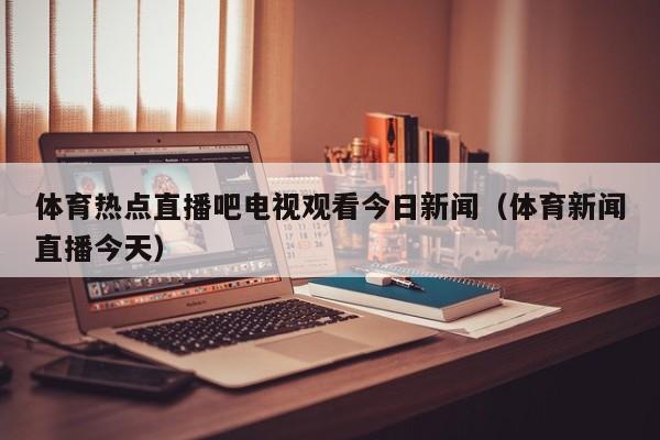 体育热点直播吧电视观看今日新闻（体育新闻直播今天）