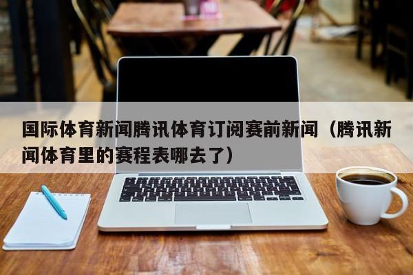 国际体育新闻腾讯体育订阅赛前新闻（腾讯新闻体育里的赛程表哪去了）