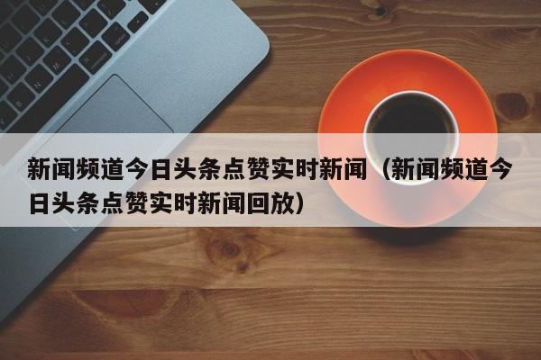 新闻频道今日头条点赞实时新闻（新闻频道今日头条点赞实时新闻回放）