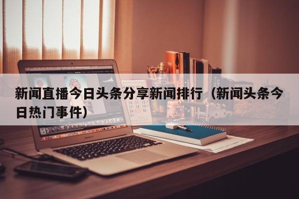 新闻直播今日头条分享新闻排行（新闻头条今日热门事件）