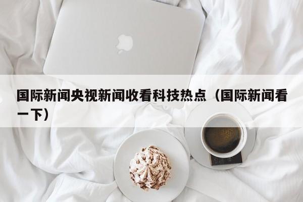 国际新闻央视新闻收看科技热点（国际新闻看一下）