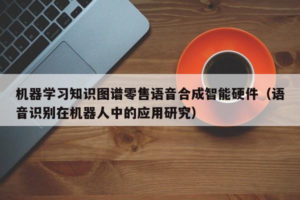 机器学习知识图谱零售语音合成智能硬件（语音识别在机器人中的应用研究）