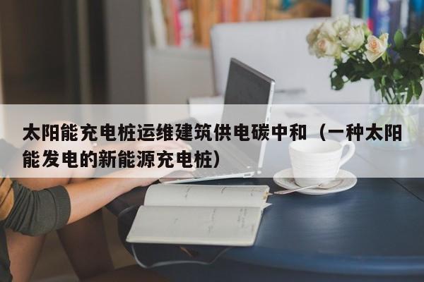 太阳能充电桩运维建筑供电碳中和（一种太阳能发电的新能源充电桩）