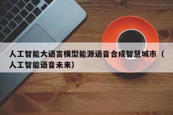 人工智能大语言模型能源语音合成智慧城市（人工智能语音未来）