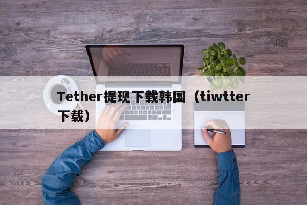 Tether提现下载韩国（tiwtter下载）
