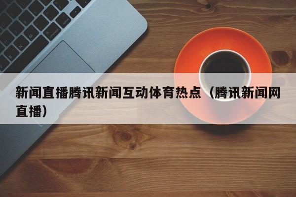 新闻直播腾讯新闻互动体育热点（腾讯新闻网直播）