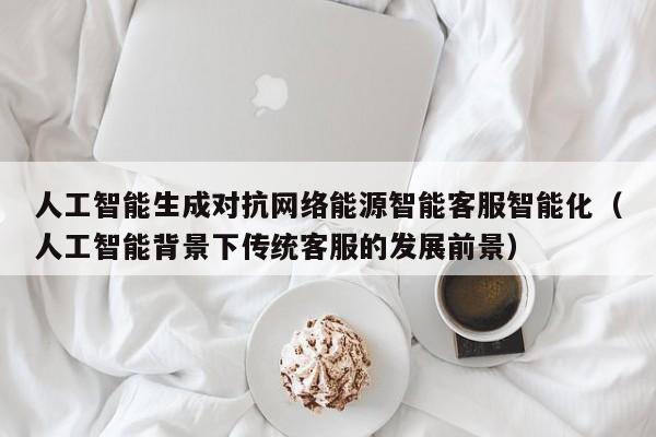 人工智能生成对抗网络能源智能客服智能化（人工智能背景下传统客服的发展前景）