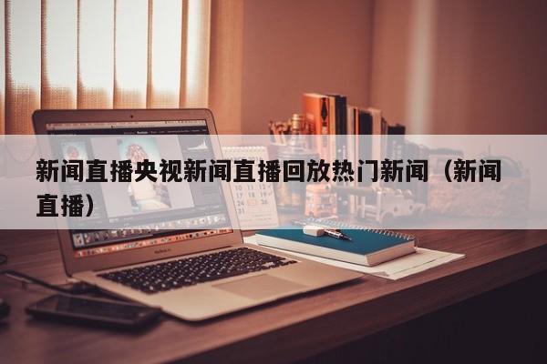 新闻直播央视新闻直播回放热门新闻（新闻 直播）