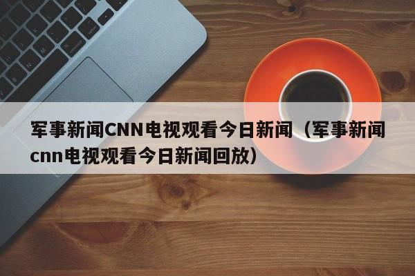 军事新闻CNN电视观看今日新闻（军事新闻cnn电视观看今日新闻回放）