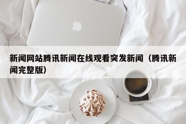 新闻网站腾讯新闻在线观看突发新闻（腾讯新闻完整版）