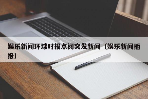 娱乐新闻环球时报点阅突发新闻（娱乐新闻播报）