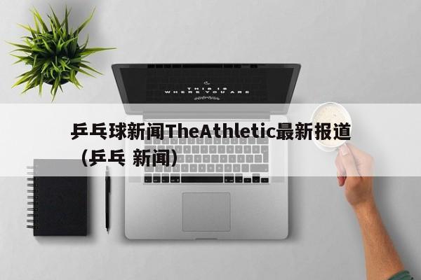 乒乓球新闻TheAthletic最新报道（乒乓 新闻）