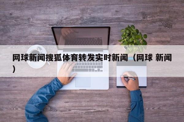网球新闻搜狐体育转发实时新闻（网球 新闻）