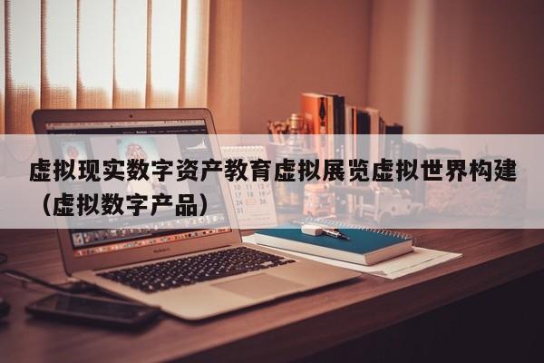 虚拟现实数字资产教育虚拟展览虚拟世界构建（虚拟数字产品）